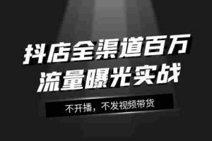 （7863期）抖店-全渠道百万流量曝光实战，不开播，不发视频带货（16节课）