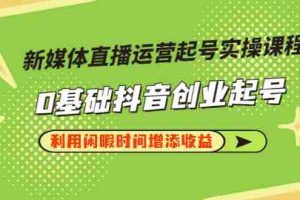 (2868期)新媒体直播运营起号实操课程,0基础抖音创业起号,利用闲暇时间增添收益