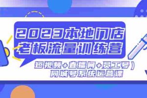 （4991期）2023本地门店老板流量训练营（短视频+直播间+员工号）同城号系统运营课