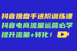 （4327期）抖音操盘手进阶训练课：抖音电商流量运营必学，提升流量+转化！