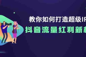 （3640期）教你如何打造超级IP，抖音流量红利新机遇！